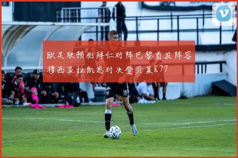 欧足联预测拜仁对阵巴黎首发阵容穆西亚拉凯恩对决登贝莱K77