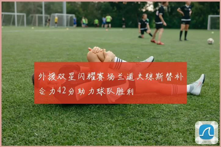 外援双星闪耀赛场兰道夫琼斯替补合力42分助力球队胜利