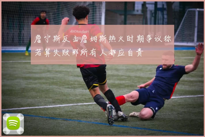 詹宁斯反击詹姆斯热火时期争议称若算失败那所有人都应自责