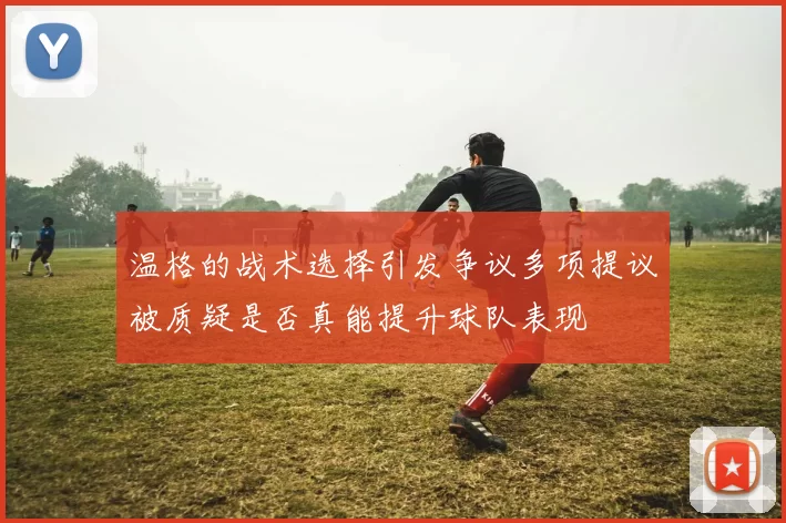 温格的战术选择引发争议多项提议被质疑是否真能提升球队表现