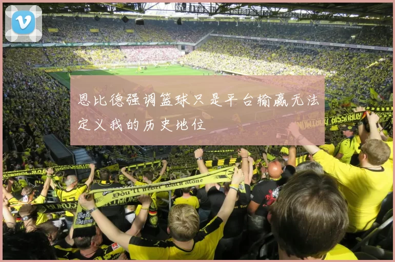 恩比德强调篮球只是平台输赢无法定义我的历史地位