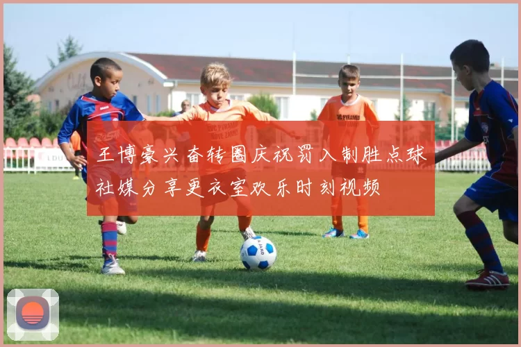 王博豪兴奋转圈庆祝罚入制胜点球社媒分享更衣室欢乐时刻视频