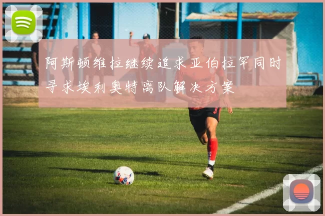 阿斯顿维拉继续追求亚伯拉罕同时寻求埃利奥特离队解决方案