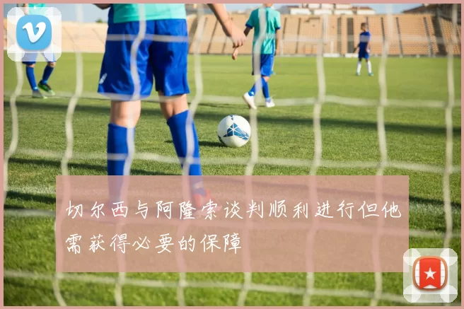 切尔西与阿隆索谈判顺利进行但他需获得必要的保障