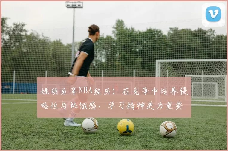 姚明分享NBA经历：在竞争中培养侵略性与饥饿感，学习精神更为重要