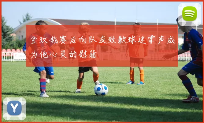金玟哉赛后向队友致歉球迷掌声成为他心灵的慰藉