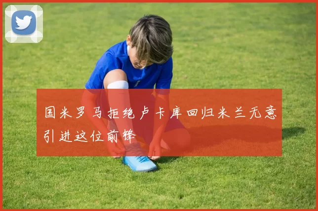 国米罗马拒绝卢卡库回归米兰无意引进这位前锋