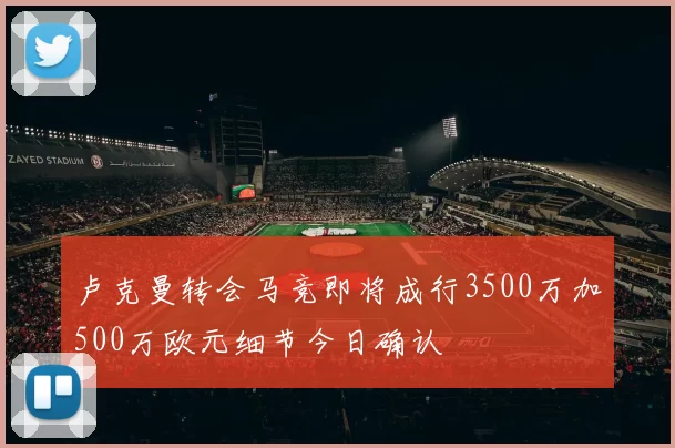 卢克曼转会马竞即将成行3500万加500万欧元细节今日确认