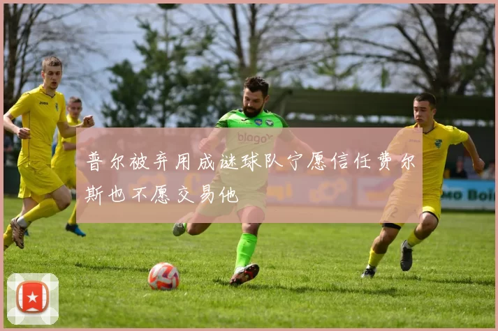 普尔被弃用成谜球队宁愿信任费尔斯也不愿交易他