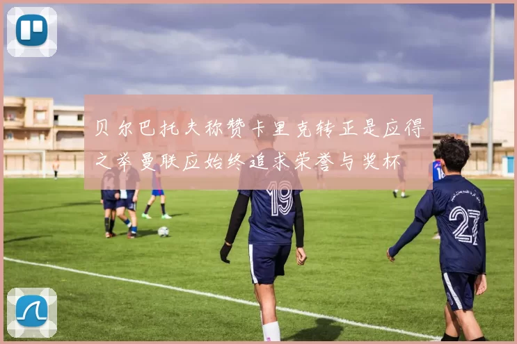 贝尔巴托夫称赞卡里克转正是应得之举曼联应始终追求荣誉与奖杯
