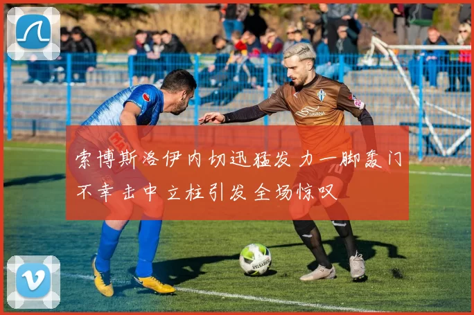 索博斯洛伊内切迅猛发力一脚轰门不幸击中立柱引发全场惊叹